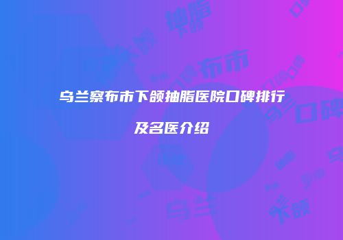 乌兰察布市下颌抽脂医院口碑排行及名医介绍