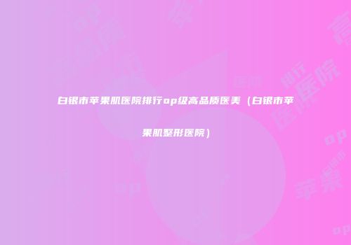 白银市苹果肌医院排行op级高品质医美(白银市苹果肌整形医院)
