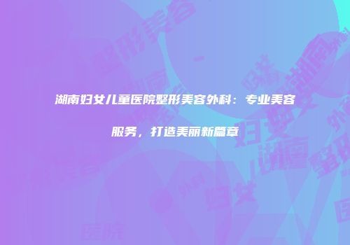 湖南妇女儿童医院整形美容外科：专业美容服务，打造美丽新篇章