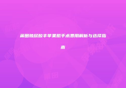 莆田玻尿酸丰苹果肌手术费用解析与选择指南