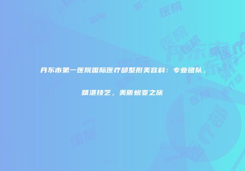 丹东市第一医院国际医疗部整形美容科:专业团队,精湛技艺,美丽蜕变之旅