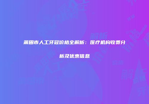 莆田市人工牙冠价格全解析:医疗机构收费分析及优惠信息