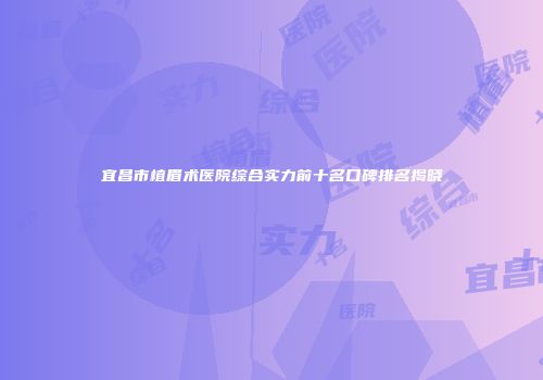 宜昌市植眉术医院综合实力前十名口碑排名揭晓