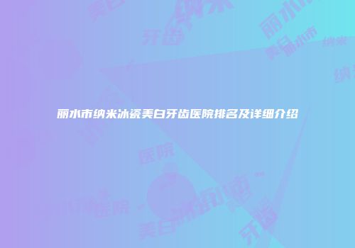 丽水市纳米冰瓷美白牙齿医院排名及详细介绍