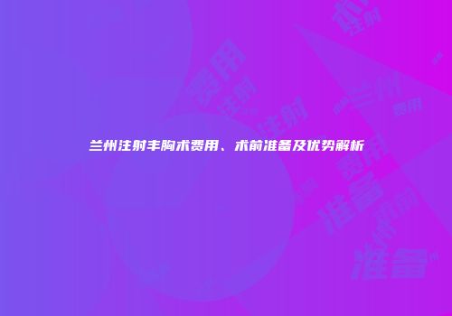 兰州注射丰胸术费用、术前准备及优势解析