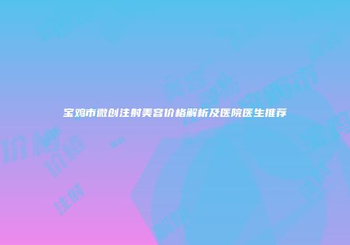 宝鸡市微创注射美容价格解析及医院医生推荐