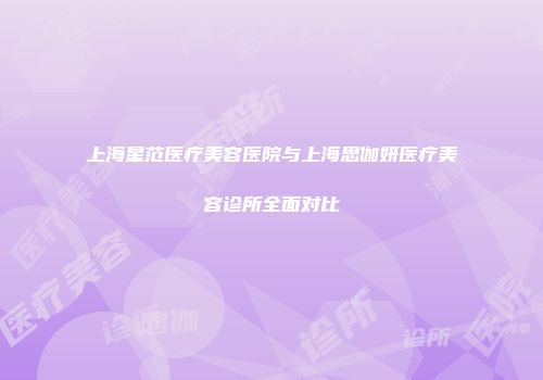 上海星范医疗美容医院与上海思伽妍医疗美容诊所全面对比