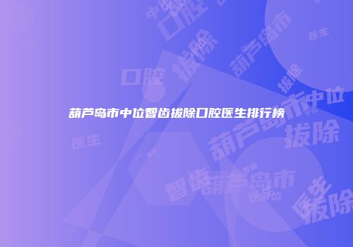 葫芦岛市中位智齿拔除口腔医生排行榜