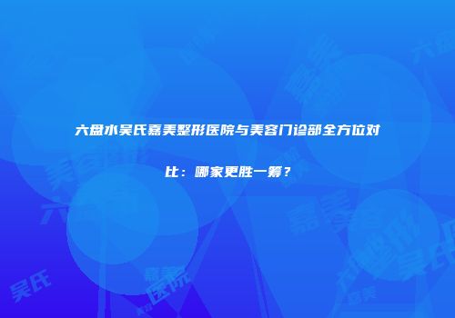 六盘水吴氏嘉美整形医院与美容门诊部全方位对比：哪家更胜一筹？