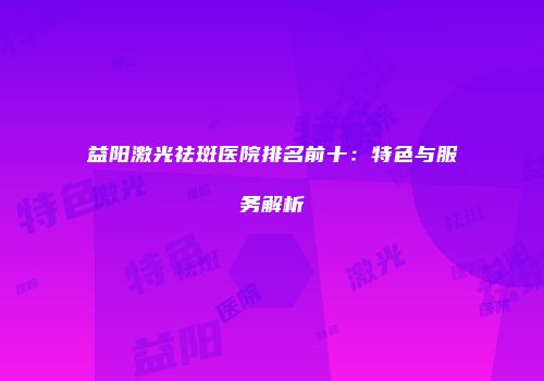 益阳激光祛斑医院排名前十：特色与服务解析