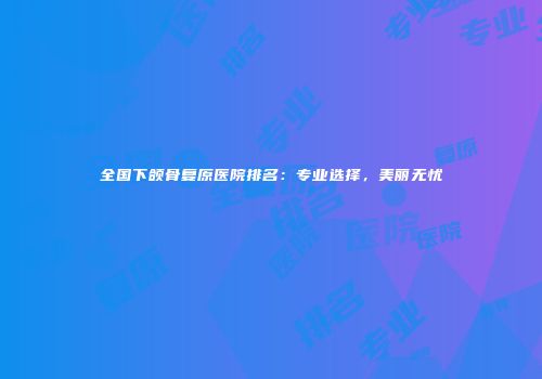 全国下颌骨复原医院排名:专业选择,美丽无忧