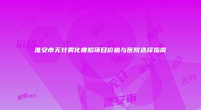 淮安市无针雾化瘦脸项目价格与医院选择指南