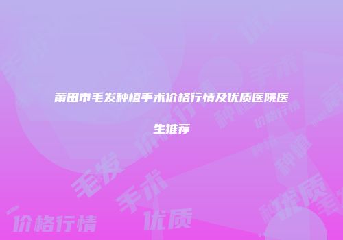 莆田市毛发种植手术价格行情及优质医院医生推荐