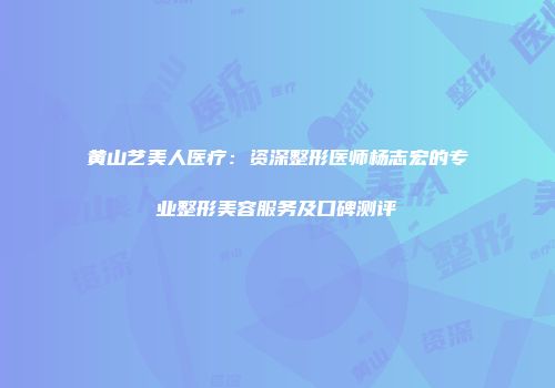 黄山艺美人医疗：资深整形医师杨志宏的专业整形美容服务及口碑测评