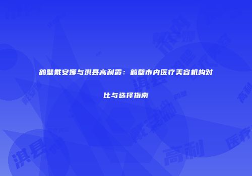 鹤壁戴安娜与淇县高利霞:鹤壁市内医疗美容机构对比与选择指南