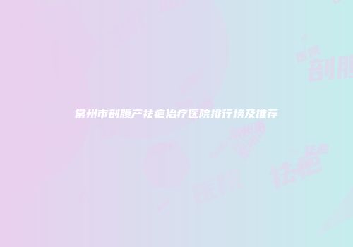 常州市剖腹产祛疤治疗医院排行榜及推荐