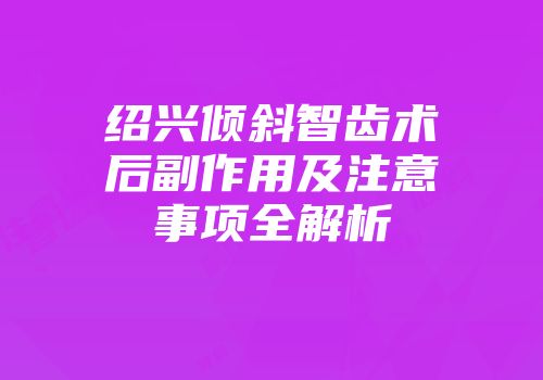 绍兴倾斜智齿术后副作用及注意事项全解析