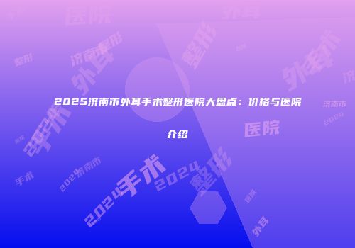 2025济南市外耳手术整形医院大盘点：价格与医院介绍