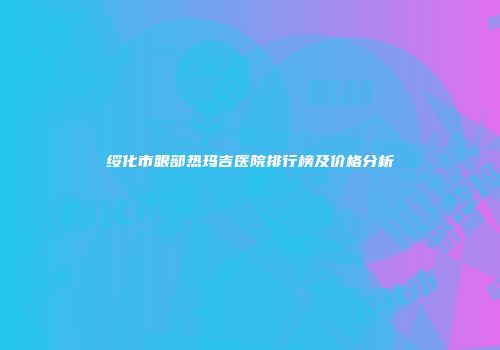 绥化市眼部热玛吉医院排行榜及价格分析