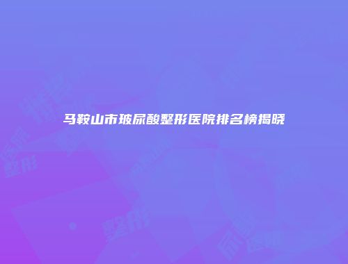 马鞍山市玻尿酸整形医院排名榜揭晓
