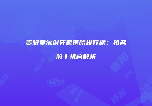 贵阳爱尔创牙冠医院排行榜:排名前十机构解析