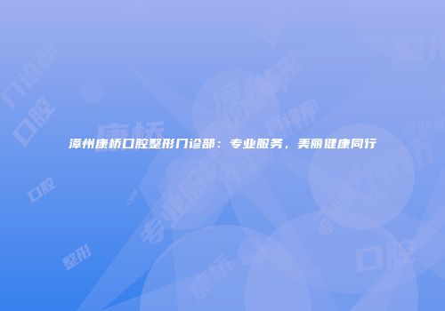 漳州康桥口腔整形门诊部:专业服务,美丽健康同行