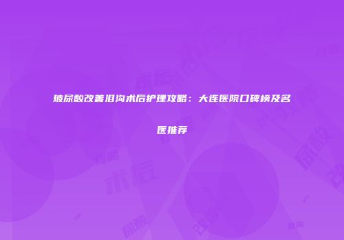 玻尿酸改善泪沟术后护理攻略:大连医院口碑榜及名医推荐