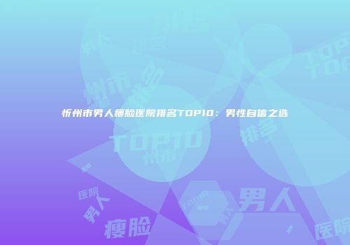 忻州市男人瘦脸医院排名TOP10:男性自信之选