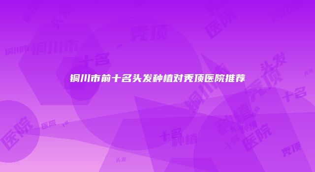 铜川市前十名头发种植对秃顶医院推荐