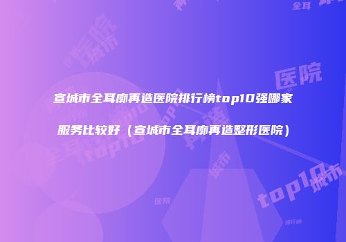 宣城市全耳廓再造医院排行榜top10强哪家服务比较好（宣城市全耳廓再造整形医院）