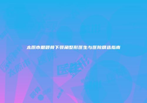太原市磨颧骨下颚角整形医生与医院精选指南