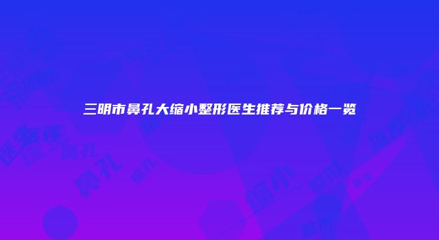 三明市鼻孔大缩小整形医生推荐与价格一览