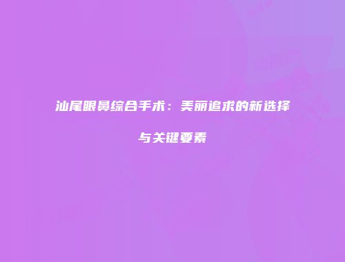 汕尾眼鼻综合手术：美丽追求的新选择与关键要素