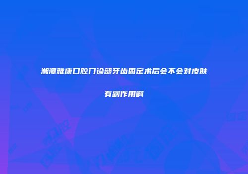 湘潭雅康口腔门诊部牙齿固定术后会不会对皮肤有副作用啊