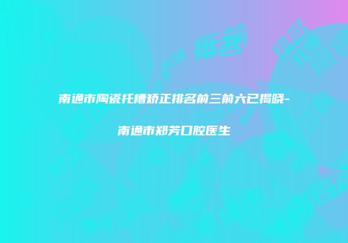 南通市陶瓷托槽矫正排名前三前六已揭晓-南通市郑芳口腔医生