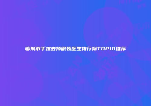 聊城市手术去掉眼袋医生排行榜TOP10推荐