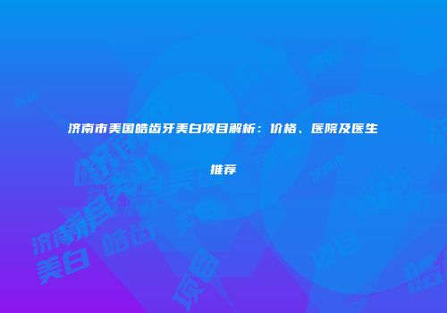 济南市美国皓齿牙美白项目解析:价格、医院及医生推荐