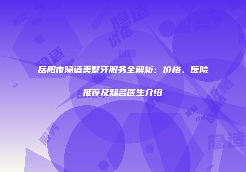 岳阳市隐适美整牙服务全解析：价格、医院推荐及知名医生介绍