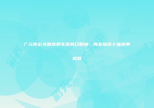 广元市彩光嫩肤脱毛医院口碑榜:网友推荐十强榜单揭晓