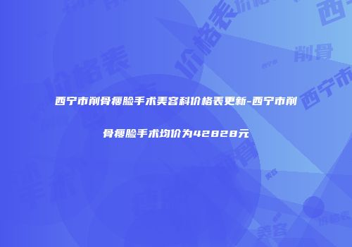 西宁市削骨瘦脸手术美容科价格表更新-西宁市削骨瘦脸手术均价为42828元