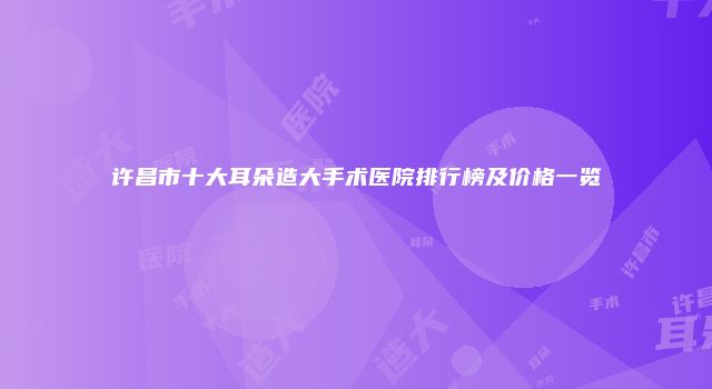 许昌市十大耳朵造大手术医院排行榜及价格一览