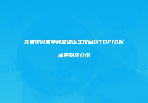 龙岩市假体丰胸定型医生排名榜TOP10权威评测及介绍