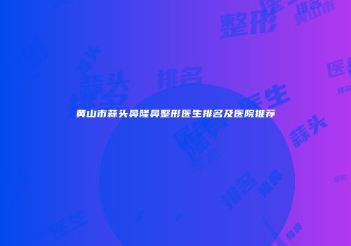 黄山市蒜头鼻隆鼻整形医生排名及医院推荐