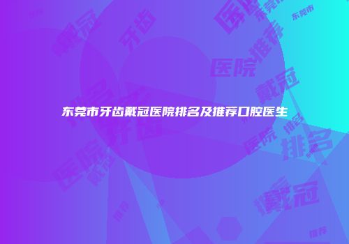 东莞市牙齿戴冠医院排名及推荐口腔医生