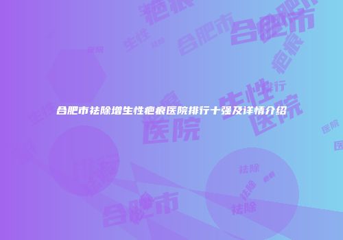 合肥市祛除增生性疤痕医院排行十强及详情介绍