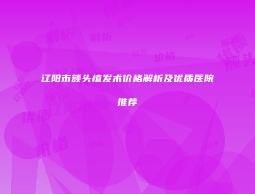 辽阳市额头植发术价格解析及优质医院推荐