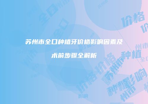 苏州市全口种植牙价格影响因素及术前步骤全解析