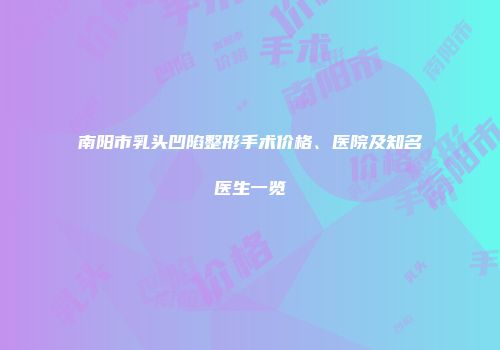 南阳市乳头凹陷整形手术价格、医院及知名医生一览