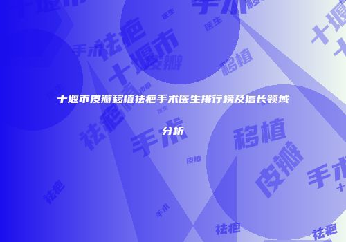 十堰市皮瓣移植祛疤手术医生排行榜及擅长领域分析