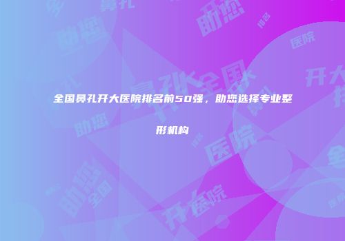 全国鼻孔开大医院排名前50强，助您选择专业整形机构